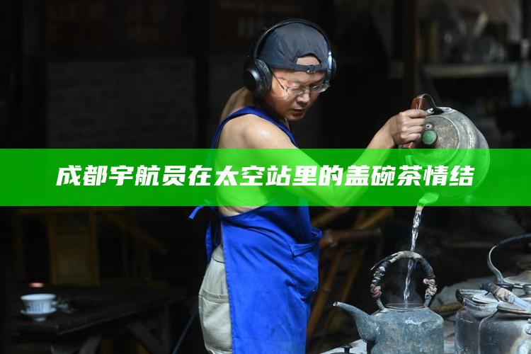 成都宇航员在太空站里的盖碗茶情结